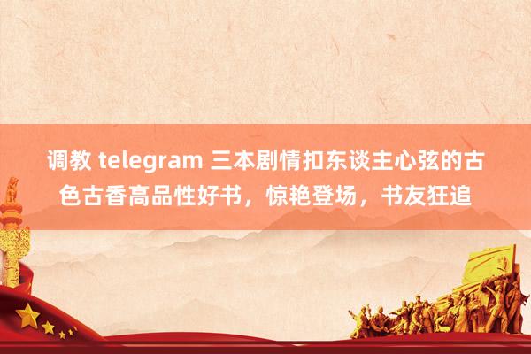 调教 telegram 三本剧情扣东谈主心弦的古色古香高品性好书，惊艳登场，书友狂追