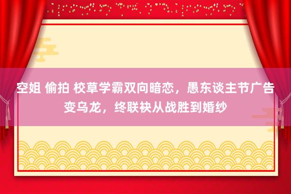 空姐 偷拍 校草学霸双向暗恋，愚东谈主节广告变乌龙，终联袂从战胜到婚纱