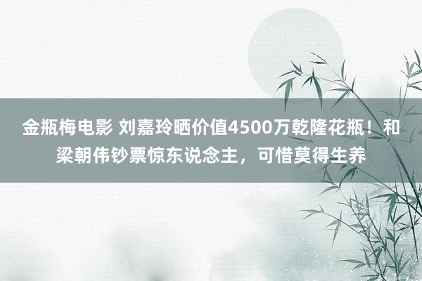 金瓶梅电影 刘嘉玲晒价值4500万乾隆花瓶！和梁朝伟钞票惊东说念主，可惜莫得生养