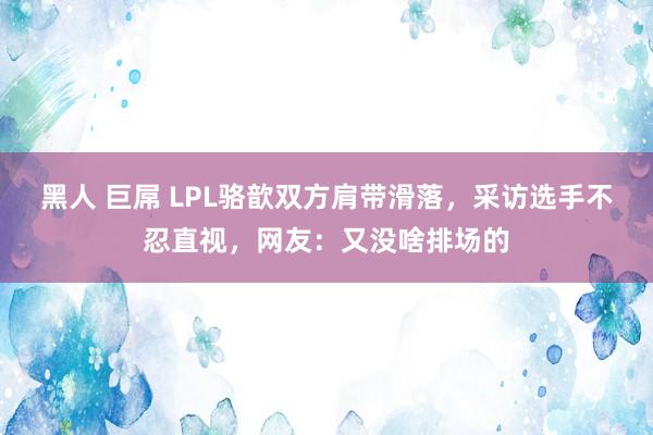 黑人 巨屌 LPL骆歆双方肩带滑落，采访选手不忍直视，网友：又没啥排场的