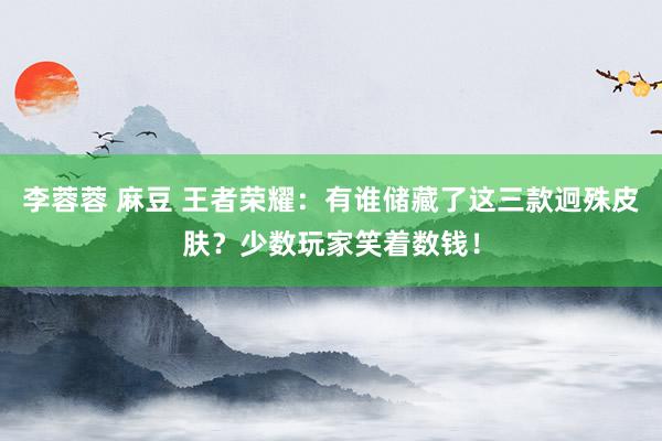 李蓉蓉 麻豆 王者荣耀：有谁储藏了这三款迥殊皮肤？少数玩家笑着数钱！