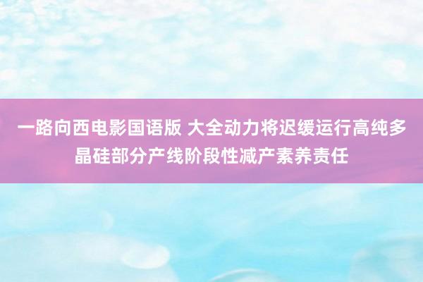 一路向西电影国语版 大全动力将迟缓运行高纯多晶硅部分产线阶段性减产素养责任