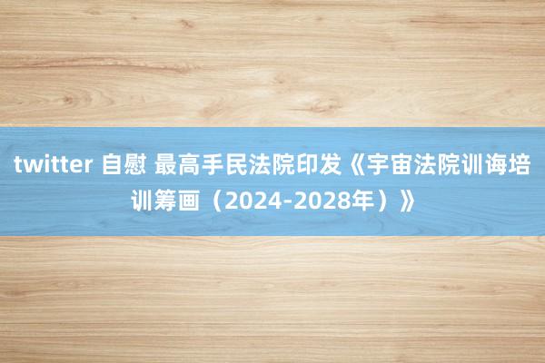 twitter 自慰 最高手民法院印发《宇宙法院训诲培训筹画（2024-2028年）》