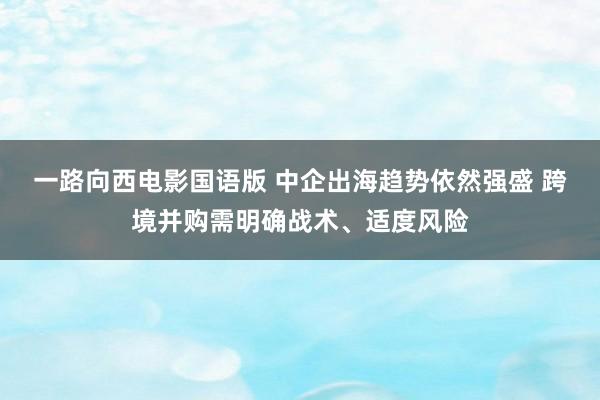 一路向西电影国语版 中企出海趋势依然强盛 跨境并购需明确战术、适度风险