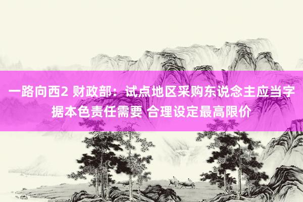 一路向西2 财政部：试点地区采购东说念主应当字据本色责任需要 合理设定最高限价