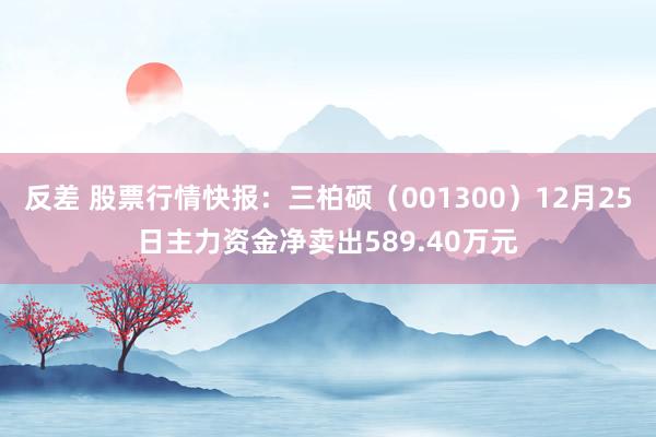 反差 股票行情快报：三柏硕（001300）12月25日主力资金净卖出589.40万元