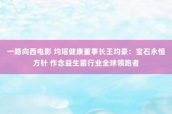 一路向西电影 均瑶健康董事长王均豪：宝石永恒方针 作念益生菌行业全球领跑者