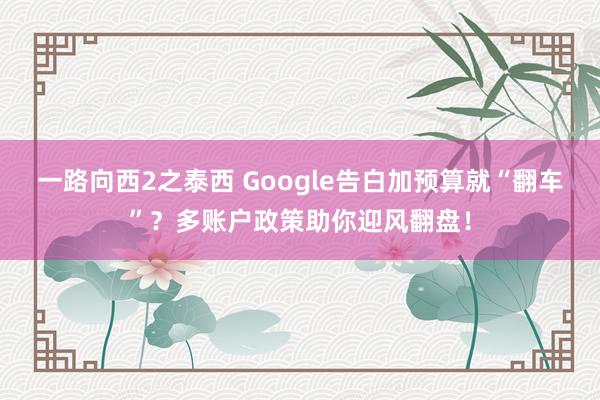 一路向西2之泰西 Google告白加预算就“翻车”？多账户政策助你迎风翻盘！