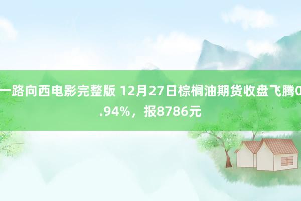 一路向西电影完整版 12月27日棕榈油期货收盘飞腾0.94%，报8786元