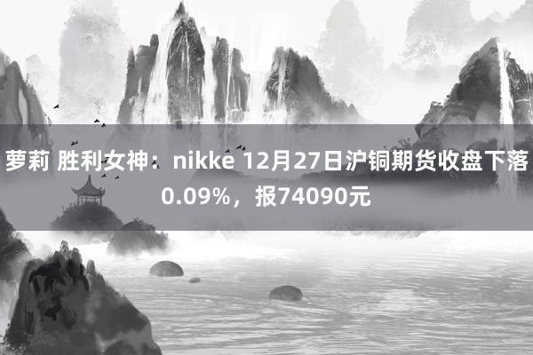 萝莉 胜利女神：nikke 12月27日沪铜期货收盘下落0.09%，报74090元