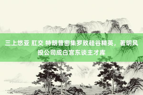 三上悠亚 肛交 特朗普密集罗致硅谷精英，著明风投公司成白宫东谈主才库