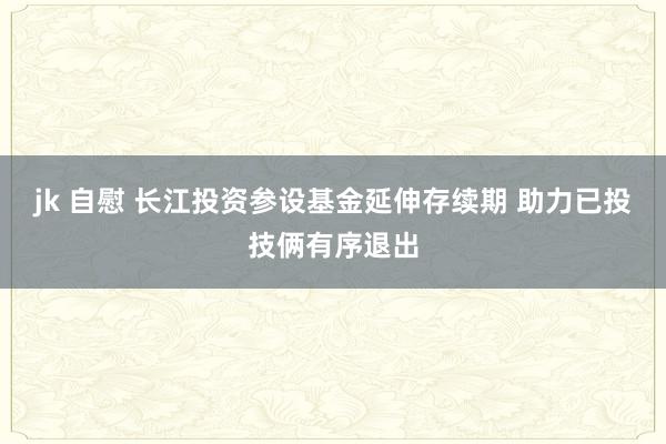 jk 自慰 长江投资参设基金延伸存续期 助力已投技俩有序退出