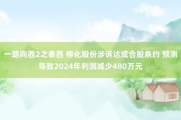 一路向西2之泰西 柳化股份涉诉达成合股条约 预测导致2024年利润减少480万元