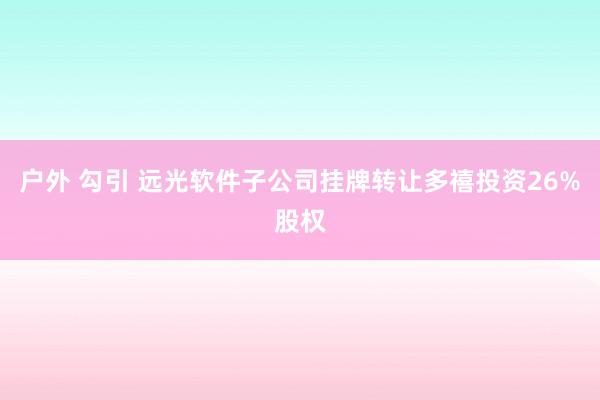 户外 勾引 远光软件子公司挂牌转让多禧投资26%股权