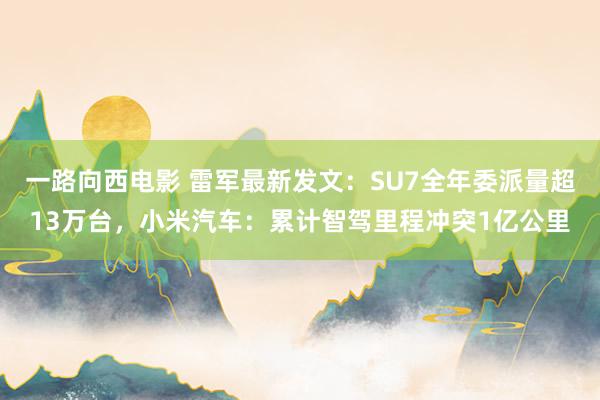 一路向西电影 雷军最新发文：SU7全年委派量超13万台，小米汽车：累计智驾里程冲突1亿公里