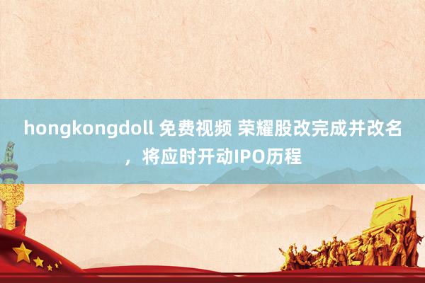 hongkongdoll 免费视频 荣耀股改完成并改名，将应时开动IPO历程