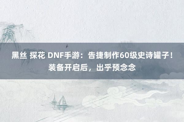 黑丝 探花 DNF手游：告捷制作60级史诗罐子！装备开启后，出乎预念念