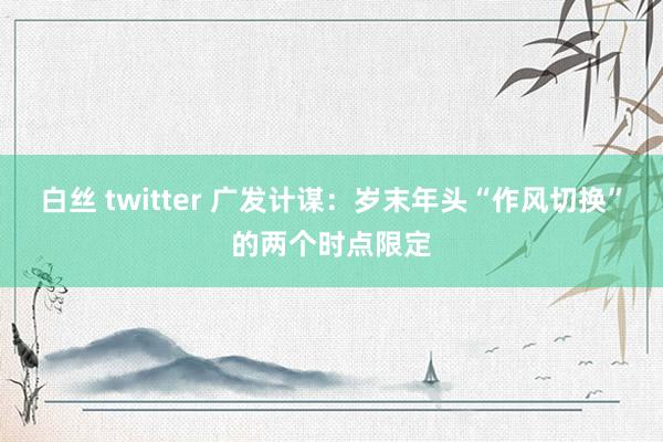 白丝 twitter 广发计谋：岁末年头“作风切换”的两个时点限定