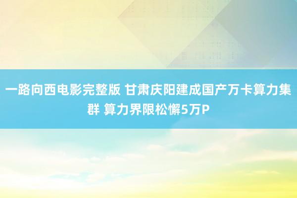 一路向西电影完整版 甘肃庆阳建成国产万卡算力集群 算力界限松懈5万P