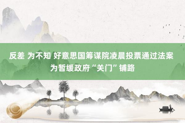 反差 为不知 好意思国筹谋院凌晨投票通过法案 为暂缓政府“关门”铺路