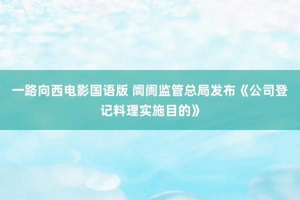 一路向西电影国语版 阛阓监管总局发布《公司登记料理实施目的》