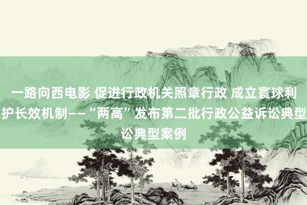 一路向西电影 促进行政机关照章行政 成立寰球利益保护长效机制——“两高”发布第二批行政公益诉讼典型案例