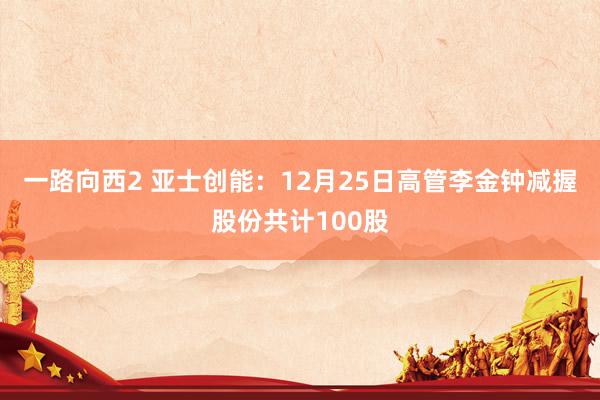 一路向西2 亚士创能：12月25日高管李金钟减握股份共计100股