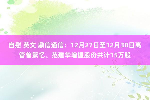 自慰 英文 鼎信通信：12月27日至12月30日高管曾繁忆、范建华增握股份共计15万股