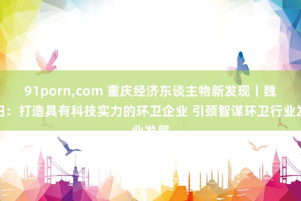 91porn，com 重庆经济东谈主物新发现丨魏延田：打造具有科技实力的环卫企业 引颈智谋环卫行业发展