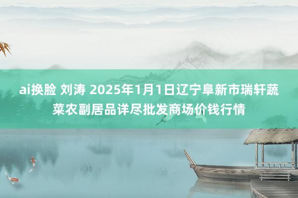 ai换脸 刘涛 2025年1月1日辽宁阜新市瑞轩蔬菜农副居品详尽批发商场价钱行情