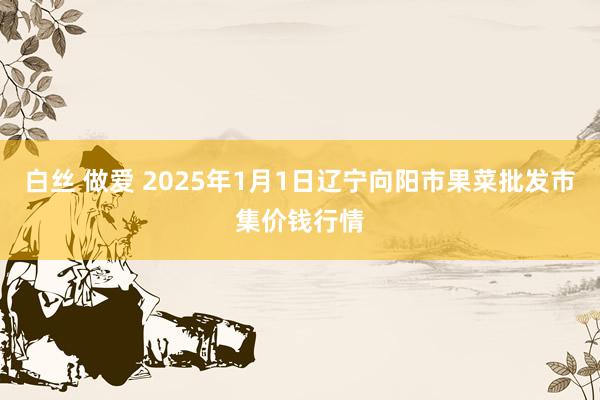 白丝 做爱 2025年1月1日辽宁向阳市果菜批发市集价钱行情