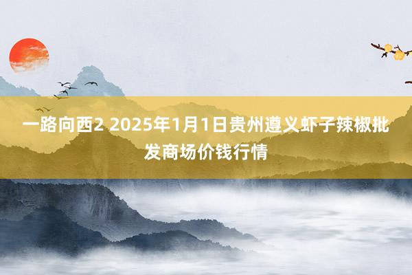 一路向西2 2025年1月1日贵州遵义虾子辣椒批发商场价钱行情