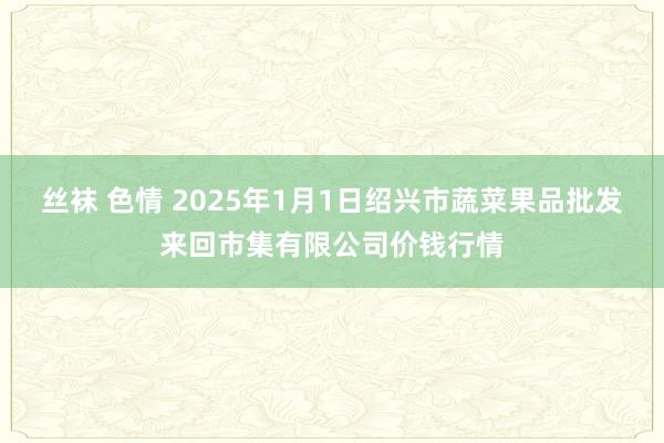 丝袜 色情 2025年1月1日绍兴市蔬菜果品批发来回市集有限公司价钱行情