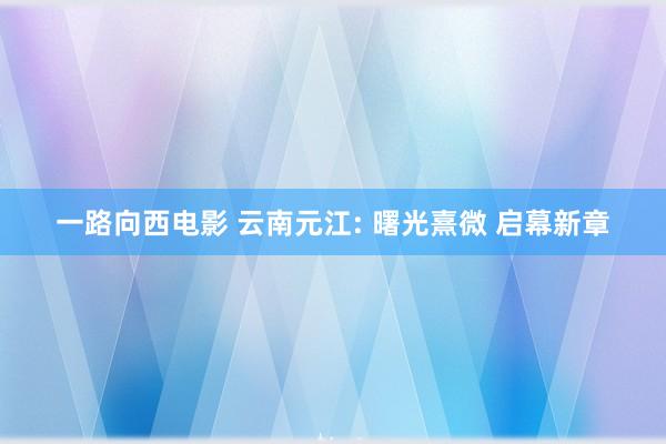 一路向西电影 云南元江: 曙光熹微 启幕新章