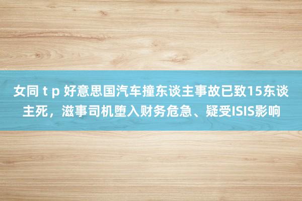 女同 t p 好意思国汽车撞东谈主事故已致15东谈主死，滋事司机堕入财务危急、疑受ISIS影响