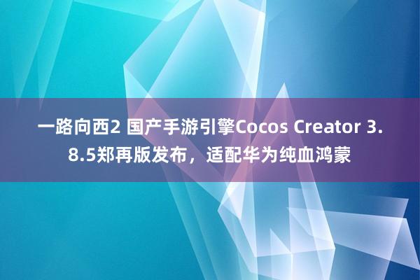 一路向西2 国产手游引擎Cocos Creator 3.8.5郑再版发布，适配华为纯血鸿蒙