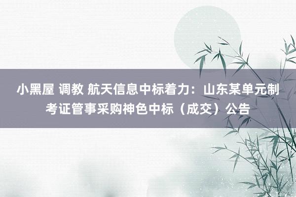 小黑屋 调教 航天信息中标着力：山东某单元制考证管事采购神色中标（成交）公告