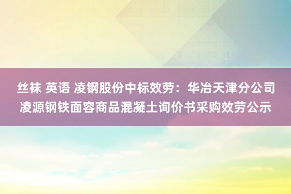 丝袜 英语 凌钢股份中标效劳：华冶天津分公司凌源钢铁面容商品混凝土询价书采购效劳公示