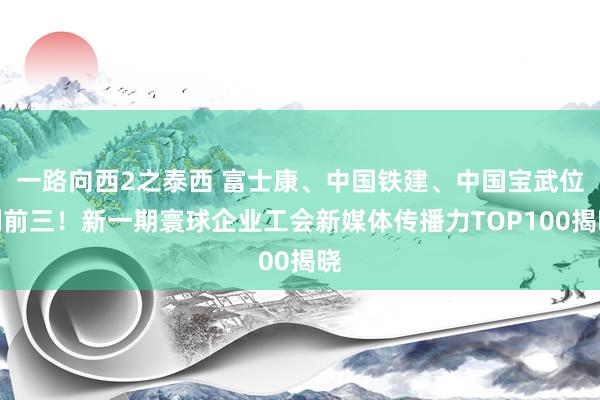 一路向西2之泰西 富士康、中国铁建、中国宝武位列前三！新一期寰球企业工会新媒体传播力TOP100揭晓