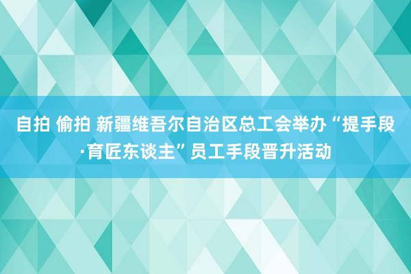 自拍 偷拍 新疆维吾尔自治区总工会举办“提手段·育匠东谈主”员工手段晋升活动