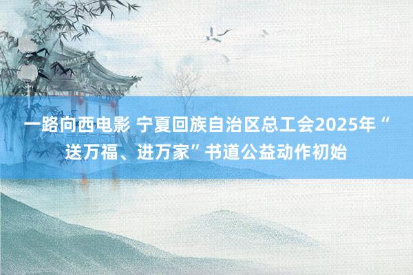 一路向西电影 宁夏回族自治区总工会2025年“送万福、进万家”书道公益动作初始