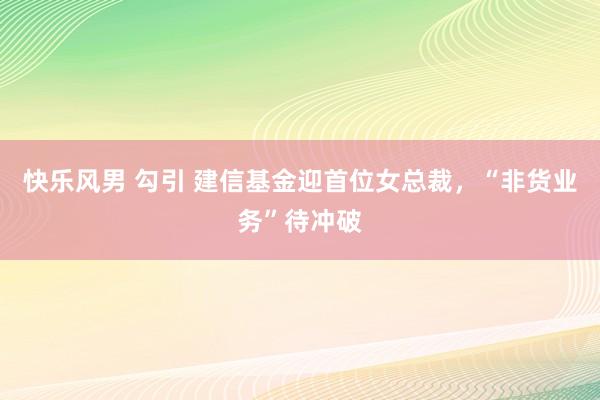 快乐风男 勾引 建信基金迎首位女总裁，“非货业务”待冲破