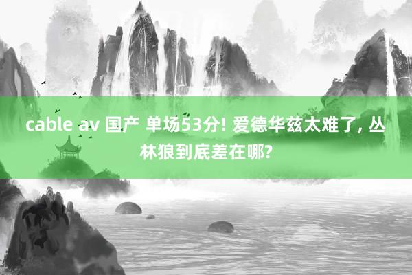 cable av 国产 单场53分! 爱德华兹太难了， 丛林狼到底差在哪?