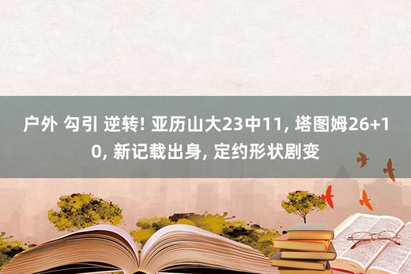 户外 勾引 逆转! 亚历山大23中11， 塔图姆26+10， 新记载出身， 定约形状剧变