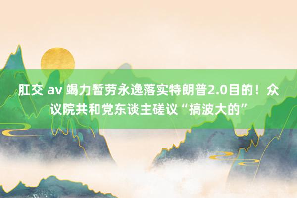 肛交 av 竭力暂劳永逸落实特朗普2.0目的！众议院共和党东谈主磋议“搞波大的”