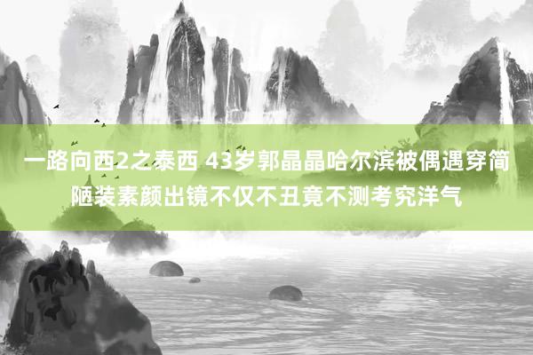 一路向西2之泰西 43岁郭晶晶哈尔滨被偶遇穿简陋装素颜出镜不仅不丑竟不测考究洋气