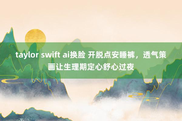 taylor swift ai换脸 开脱点安睡裤，透气策画让生理期定心舒心过夜