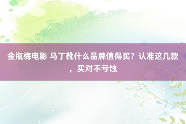 金瓶梅电影 马丁靴什么品牌值得买？认准这几款，买对不亏蚀