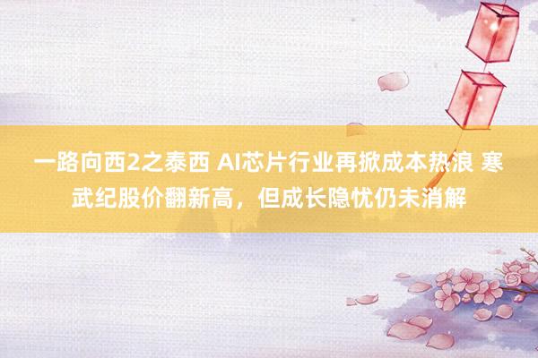 一路向西2之泰西 AI芯片行业再掀成本热浪 寒武纪股价翻新高，但成长隐忧仍未消解