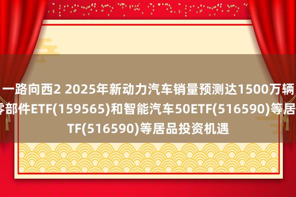 一路向西2 2025年新动力汽车销量预测达1500万辆，关怀汽车零部件ETF(159565)和智能汽车50ETF(516590)等居品投资机遇